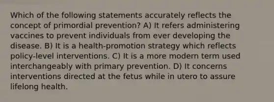 Which of the following statements accurately reflects the concept of primordial prevention? A) It refers administering vaccines to prevent individuals from ever developing the disease. B) It is a health-promotion strategy which reflects policy-level interventions. C) It is a more modern term used interchangeably with primary prevention. D) It concerns interventions directed at the fetus while in utero to assure lifelong health.