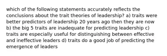 which of the following statements accurately reflects the conclusions about the trait theories of leadership? a) traits were better predictors of leadership 20 years ago then they are now b) the big 5 traits are inadequate for predicting leadership c) traits are especially useful for distinguishing between effective and ineffective leaders d) traits do a good job of predicting the emergence of leaders