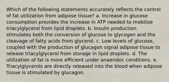 Which of the following statements accurately reflects the control of fat utilization from adipose tissue? a. Increase in glucose consumption provides the increase in ATP needed to mobilize triacylglycerol from lipid droplets. b. Insulin production stimulates both the conversion of glucose to glycogen and the cleavage of fatty acids from glycerol. c. Low levels of glucose, coupled with the production of glucagon signal adipose tissue to release triacylglycerol from storage in lipid droplets. d. The utilization of fat is more efficient under anaerobic conditions. e. Triacylglycerols are directly released into <a href='https://www.questionai.com/knowledge/k7oXMfj7lk-the-blood' class='anchor-knowledge'>the blood</a> when adipose tissue is stimulated by glucagon.