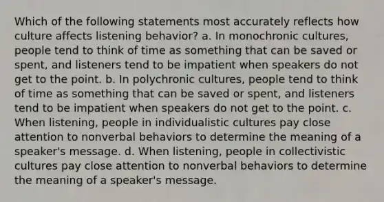 Which of the following statements most accurately reflects how culture affects listening behavior? a. In monochronic cultures, people tend to think of time as something that can be saved or spent, and listeners tend to be impatient when speakers do not get to the point. b. In polychronic cultures, people tend to think of time as something that can be saved or spent, and listeners tend to be impatient when speakers do not get to the point. c. When listening, people in individualistic cultures pay close attention to nonverbal behaviors to determine the meaning of a speaker's message. d. When listening, people in collectivistic cultures pay close attention to nonverbal behaviors to determine the meaning of a speaker's message.