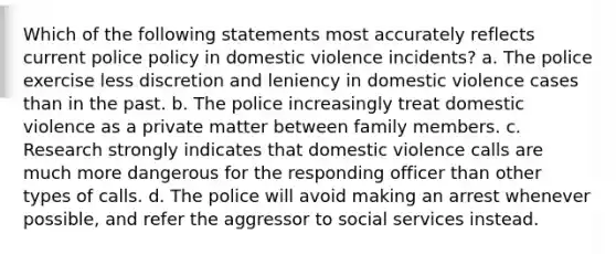 Which of the following statements most accurately reflects current police policy in domestic violence incidents? a. The police exercise less discretion and leniency in domestic violence cases than in the past. b. The police increasingly treat domestic violence as a private matter between family members. c. Research strongly indicates that domestic violence calls are much more dangerous for the responding officer than other types of calls. d. The police will avoid making an arrest whenever possible, and refer the aggressor to social services instead.