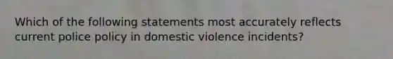 Which of the following statements most accurately reflects current police policy in domestic violence incidents?