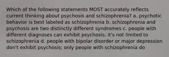 Which of the following statements MOST accurately reflects current thinking about psychosis and schizophrenia? a. psychotic behavior is best labeled as schizophrenia b. schizophrenia and psychosis are two distinctly different syndromes c. people with different diagnoses can exhibit psychosis; it's not limited to schizophrenia d. people with bipolar disorder or major depression don't exhibit psychosis; only people with schizophrenia do