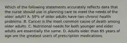 Which of the following statements accurately reflects data that the nurse should use in planning care to meet the needs of the older adult? A. 50% of older adults have two chronic health problems. B. Cancer is the most common cause of death among older adults. C. Nutritional needs for both younger and older adults are essentially the same. D. Adults older than 65 years of age are the greatest users of prescription medications.