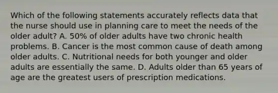 Which of the following statements accurately reflects data that the nurse should use in planning care to meet the needs of the older adult? A. 50% of older adults have two chronic health problems. B. Cancer is the most common cause of death among older adults. C. Nutritional needs for both younger and older adults are essentially the same. D. Adults older than 65 years of age are the greatest users of prescription medications.