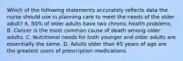 Which of the following statements accurately reflects data the nurse should use in planning care to meet the needs of the older adult? A. 50% of older adults have two chronic health problems. B. Cancer is the most common cause of death among older adults. C. Nutritional needs for both younger and older adults are essentially the same. D. Adults older than 65 years of age are the greatest users of prescription medications.