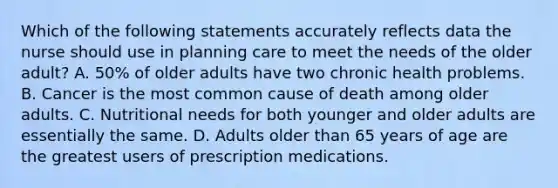 Which of the following statements accurately reflects data the nurse should use in planning care to meet the needs of the older adult? A. 50% of older adults have two chronic health problems. B. Cancer is the most common cause of death among older adults. C. Nutritional needs for both younger and older adults are essentially the same. D. Adults older than 65 years of age are the greatest users of prescription medications.