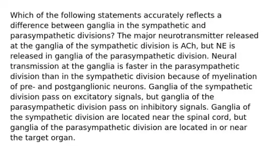 Which of the following statements accurately reflects a difference between ganglia in the sympathetic and parasympathetic divisions? The major neurotransmitter released at the ganglia of the sympathetic division is ACh, but NE is released in ganglia of the parasympathetic division. Neural transmission at the ganglia is faster in the parasympathetic division than in the sympathetic division because of myelination of pre- and postganglionic neurons. Ganglia of the sympathetic division pass on excitatory signals, but ganglia of the parasympathetic division pass on inhibitory signals. Ganglia of the sympathetic division are located near the spinal cord, but ganglia of the parasympathetic division are located in or near the target organ.