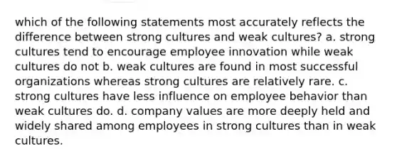 which of the following statements most accurately reflects the difference between strong cultures and weak cultures? a. strong cultures tend to encourage employee innovation while weak cultures do not b. weak cultures are found in most successful organizations whereas strong cultures are relatively rare. c. strong cultures have less influence on employee behavior than weak cultures do. d. company values are more deeply held and widely shared among employees in strong cultures than in weak cultures.