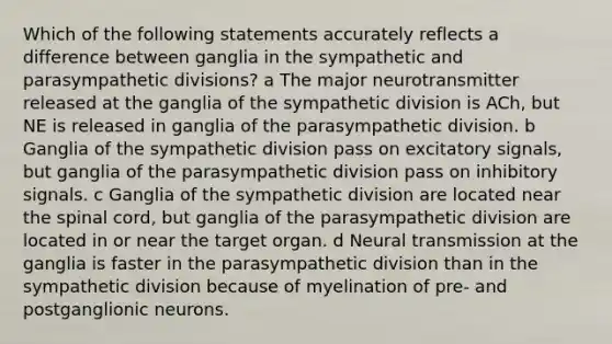 Which of the following statements accurately reflects a difference between ganglia in the sympathetic and parasympathetic divisions? a The major neurotransmitter released at the ganglia of the sympathetic division is ACh, but NE is released in ganglia of the parasympathetic division. b Ganglia of the sympathetic division pass on excitatory signals, but ganglia of the parasympathetic division pass on inhibitory signals. c Ganglia of the sympathetic division are located near the spinal cord, but ganglia of the parasympathetic division are located in or near the target organ. d Neural transmission at the ganglia is faster in the parasympathetic division than in the sympathetic division because of myelination of pre- and postganglionic neurons.