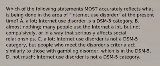 Which of the following statements MOST accurately reflects what is being done in the area of "Internet use disorder" at the present time? A. a lot; Internet use disorder is a DSM-5 category. B. almost nothing; many people use the Internet a lot, but not compulsively, or in a way that seriously affects social relationships. C. a lot; Internet use disorder is not a DSM-5 category, but people who meet the disorder's criteria act similarly to those with gambling disorder, which is in the DSM-5. D. not much; Internet use disorder is not a DSM-5 category.