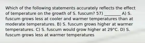 Which of the following statements accurately reflects the effect of temperature on the growth of S. fuscum? 57) ________ A) S. fuscum grows less at cooler and warmer temperatures than at moderate temperatures. B) S. fuscum grows higher at warmer temperatures. C) S. fuscum would grow higher at 29°C. D) S. fuscum grows less at warmer temperatures