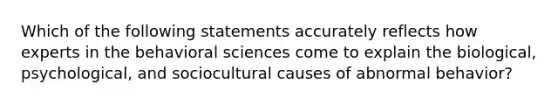 Which of the following statements accurately reflects how experts in the behavioral sciences come to explain the biological, psychological, and sociocultural causes of abnormal behavior?