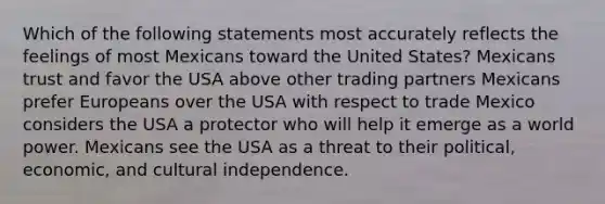 Which of the following statements most accurately reflects the feelings of most Mexicans toward the United States? Mexicans trust and favor the USA above other trading partners Mexicans prefer Europeans over the USA with respect to trade Mexico considers the USA a protector who will help it emerge as a world power. Mexicans see the USA as a threat to their political, economic, and cultural independence.