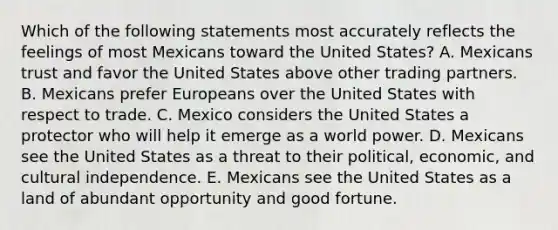 Which of the following statements most accurately reflects the feelings of most Mexicans toward the United States? A. Mexicans trust and favor the United States above other trading partners. B. Mexicans prefer Europeans over the United States with respect to trade. C. Mexico considers the United States a protector who will help it emerge as a world power. D. Mexicans see the United States as a threat to their political, economic, and cultural independence. E. Mexicans see the United States as a land of abundant opportunity and good fortune.