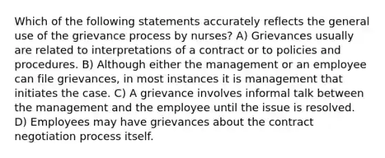 Which of the following statements accurately reflects the general use of the grievance process by nurses? A) Grievances usually are related to interpretations of a contract or to policies and procedures. B) Although either the management or an employee can file grievances, in most instances it is management that initiates the case. C) A grievance involves informal talk between the management and the employee until the issue is resolved. D) Employees may have grievances about the contract negotiation process itself.