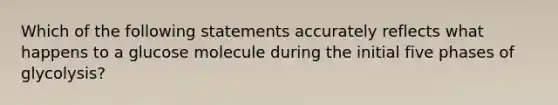 Which of the following statements accurately reflects what happens to a glucose molecule during the initial five phases of glycolysis?