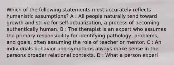 Which of the following statements most accurately reflects humanistic assumptions? A : All people naturally tend toward growth and strive for self-actualization, a process of becoming authentically human. B : The therapist is an expert who assumes the primary responsibility for identifying pathology, problems, and goals, often assuming the role of teacher or mentor. C : An individuals behavior and symptoms always make sense in the persons broader relational contexts. D : What a person experi