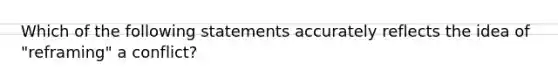 Which of the following statements accurately reflects the idea of "reframing" a conflict?