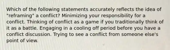 Which of the following statements accurately reflects the idea of "reframing" a conflict? Minimizing your responsibility for a conflict. Thinking of conflict as a game if you traditionally think of it as a battle. Engaging in a cooling off period before you have a conflict discussion. Trying to see a conflict from someone else's point of view.