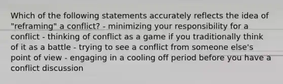 Which of the following statements accurately reflects the idea of "reframing" a conflict? - minimizing your responsibility for a conflict - thinking of conflict as a game if you traditionally think of it as a battle - trying to see a conflict from someone else's point of view - engaging in a cooling off period before you have a conflict discussion