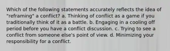 Which of the following statements accurately reflects the idea of "reframing" a conflict? a. Thinking of conflict as a game if you traditionally think of it as a battle. b. Engaging in a cooling off period before you have a conflict discussion. c. Trying to see a conflict from someone else's point of view. d. Minimizing your responsibility for a conflict.