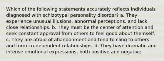 Which of the following statements accurately reflects individuals diagnosed with schizotypal personality disorder? a. They experience unusual illusions, abnormal perceptions, and lack close relationships. b. They must be the center of attention and seek constant approval from others to feel good about themself. c. They are afraid of abandonment and tend to cling to others and form co-dependent relationships. d. They have dramatic and intense emotional expressions, both positive and negative.