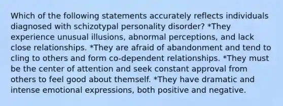 Which of the following statements accurately reflects individuals diagnosed with schizotypal personality disorder? *They experience unusual illusions, abnormal perceptions, and lack close relationships. *They are afraid of abandonment and tend to cling to others and form co-dependent relationships. *They must be the center of attention and seek constant approval from others to feel good about themself. *They have dramatic and intense emotional expressions, both positive and negative.