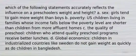 which of the following statements accurately reflects the influence on a preschoolers weight and height? a. sex: girls tend to gain more weight than boys b. poverty: US children living in families whose income falls below the poverty level are shorter than children from more affluent homes c. the quality of preschool: children who attend quality preschool programs receive better lunches. d. Global economics: children in industrialized countries like sweden do not gain weight as quickly as do children in bangledesh.