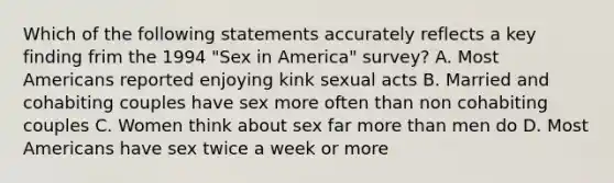 Which of the following statements accurately reflects a key finding frim the 1994 "Sex in America" survey? A. Most Americans reported enjoying kink sexual acts B. Married and cohabiting couples have sex more often than non cohabiting couples C. Women think about sex far more than men do D. Most Americans have sex twice a week or more