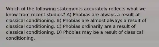 Which of the following statements accurately reflects what we know from recent studies? A) Phobias are always a result of classical conditioning. B) Phobias are almost always a result of classical conditioning. C) Phobias ordinarily are a result of classical conditioning. D) Phobias may be a result of classical conditioning.