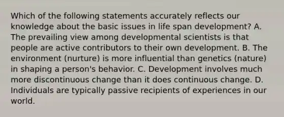 Which of the following statements accurately reflects our knowledge about the basic issues in life span development? A. The prevailing view among developmental scientists is that people are active contributors to their own development. B. The environment (nurture) is more influential than genetics (nature) in shaping a person's behavior. C. Development involves much more discontinuous change than it does continuous change. D. Individuals are typically passive recipients of experiences in our world.