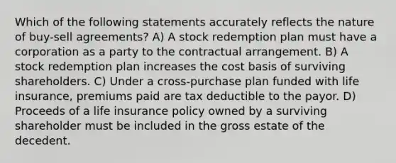 Which of the following statements accurately reflects the nature of buy-sell agreements? A) A stock redemption plan must have a corporation as a party to the contractual arrangement. B) A stock redemption plan increases the cost basis of surviving shareholders. C) Under a cross-purchase plan funded with life insurance, premiums paid are tax deductible to the payor. D) Proceeds of a life insurance policy owned by a surviving shareholder must be included in the gross estate of the decedent.