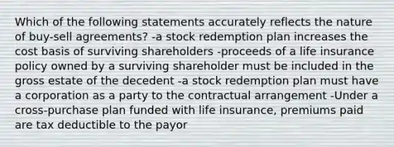 Which of the following statements accurately reflects the nature of buy-sell agreements? -a stock redemption plan increases the cost basis of surviving shareholders -proceeds of a life insurance policy owned by a surviving shareholder must be included in the gross estate of the decedent -a stock redemption plan must have a corporation as a party to the contractual arrangement -Under a cross-purchase plan funded with life insurance, premiums paid are tax deductible to the payor