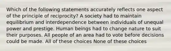 Which of the following statements accurately reflects one aspect of the principle of reciprocity? A society had to maintain equilibrium and interdependence between individuals of unequal power and prestige. Human beings had to change nature to suit their purposes. All people of an area had to vote before decisions could be made. All of these choices None of these choices