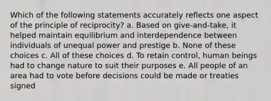 Which of the following statements accurately reflects one aspect of the principle of reciprocity? a. Based on give-and-take, it helped maintain equilibrium and interdependence between individuals of unequal power and prestige b. None of these choices c. All of these choices d. To retain control, human beings had to change nature to suit their purposes e. All people of an area had to vote before decisions could be made or treaties signed