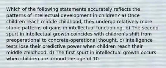 Which of the following statements accurately reflects the patterns of intellectual development in children? a) Once children reach middle childhood, they undergo relatively more stable patterns of gains in intellectual functioning. b) The second spurt in intellectual growth coincides with children's shift from preoperational to concrete-operational thought. c) Intelligence tests lose their predictive power when children reach their middle childhood. d) The first spurt in intellectual growth occurs when children are around the age of 10.