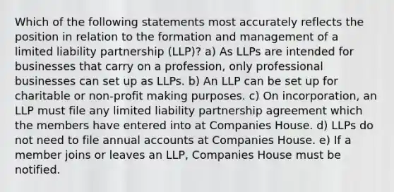 Which of the following statements most accurately reflects the position in relation to the formation and management of a limited liability partnership (LLP)? a) As LLPs are intended for businesses that carry on a profession, only professional businesses can set up as LLPs. b) An LLP can be set up for charitable or non-profit making purposes. c) On incorporation, an LLP must file any limited liability partnership agreement which the members have entered into at Companies House. d) LLPs do not need to file annual accounts at Companies House. e) If a member joins or leaves an LLP, Companies House must be notified.