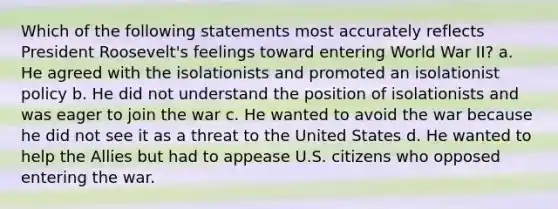 Which of the following statements most accurately reflects President Roosevelt's feelings toward entering World War II? a. He agreed with the isolationists and promoted an isolationist policy b. He did not understand the position of isolationists and was eager to join the war c. He wanted to avoid the war because he did not see it as a threat to the United States d. He wanted to help the Allies but had to appease U.S. citizens who opposed entering the war.