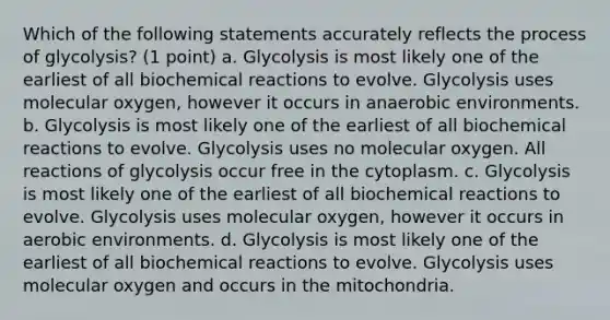 Which of the following statements accurately reflects the process of glycolysis? (1 point) a. Glycolysis is most likely one of the earliest of all biochemical reactions to evolve. Glycolysis uses molecular oxygen, however it occurs in anaerobic environments. b. Glycolysis is most likely one of the earliest of all biochemical reactions to evolve. Glycolysis uses no molecular oxygen. All reactions of glycolysis occur free in the cytoplasm. c. Glycolysis is most likely one of the earliest of all biochemical reactions to evolve. Glycolysis uses molecular oxygen, however it occurs in aerobic environments. d. Glycolysis is most likely one of the earliest of all biochemical reactions to evolve. Glycolysis uses molecular oxygen and occurs in the mitochondria.