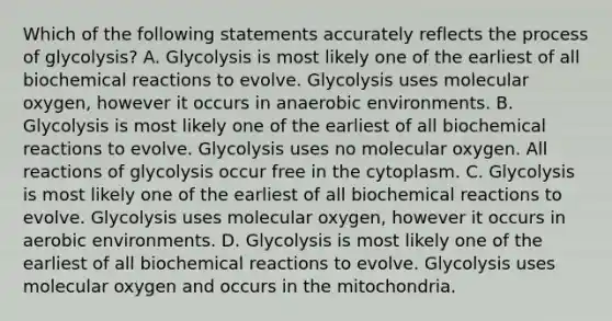 Which of the following statements accurately reflects the process of glycolysis? A. Glycolysis is most likely one of the earliest of all biochemical reactions to evolve. Glycolysis uses molecular oxygen, however it occurs in anaerobic environments. B. Glycolysis is most likely one of the earliest of all biochemical reactions to evolve. Glycolysis uses no molecular oxygen. All reactions of glycolysis occur free in the cytoplasm. C. Glycolysis is most likely one of the earliest of all biochemical reactions to evolve. Glycolysis uses molecular oxygen, however it occurs in aerobic environments. D. Glycolysis is most likely one of the earliest of all biochemical reactions to evolve. Glycolysis uses molecular oxygen and occurs in the mitochondria.