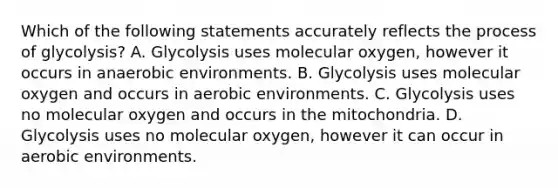 Which of the following statements accurately reflects the process of glycolysis? A. Glycolysis uses molecular oxygen, however it occurs in anaerobic environments. B. Glycolysis uses molecular oxygen and occurs in aerobic environments. C. Glycolysis uses no molecular oxygen and occurs in the mitochondria. D. Glycolysis uses no molecular oxygen, however it can occur in aerobic environments.