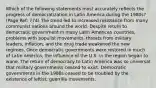 Which of the following statements most accurately reflects the progress of democratization in Latin America during the 1980s? (Page Ref: 774) The trend led to increased resistance from many communist nations around the world. Despite return to democratic government in many Latin American countries, problems with populist movements, threats from military leaders, inflation, and the drug trade weakened the new regimes. Once democratic governments were restored in much of Latin America, the influence of the U.S. in the region began to wane. The return of democracy to Latin America was so universal that military governments ceased to exist. Democratic governments in the 1980s ceased to be troubled by the existence of leftist, guerrilla movements.