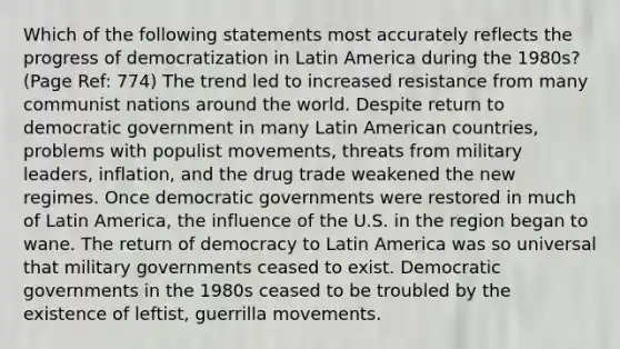 Which of the following statements most accurately reflects the progress of democratization in Latin America during the 1980s? (Page Ref: 774) The trend led to increased resistance from many communist nations around the world. Despite return to democratic government in many Latin American countries, problems with populist movements, threats from military leaders, inflation, and the drug trade weakened the new regimes. Once democratic governments were restored in much of Latin America, the influence of the U.S. in the region began to wane. The return of democracy to Latin America was so universal that military governments ceased to exist. Democratic governments in the 1980s ceased to be troubled by the existence of leftist, guerrilla movements.