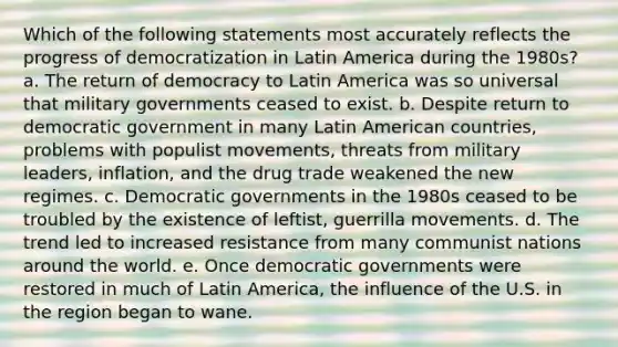 Which of the following statements most accurately reflects the progress of democratization in Latin America during the 1980s? a. The return of democracy to Latin America was so universal that military governments ceased to exist. b. Despite return to democratic government in many Latin American countries, problems with populist movements, threats from military leaders, inflation, and the drug trade weakened the new regimes. c. Democratic governments in the 1980s ceased to be troubled by the existence of leftist, guerrilla movements. d. The trend led to increased resistance from many communist nations around the world. e. Once democratic governments were restored in much of Latin America, the influence of the U.S. in the region began to wane.