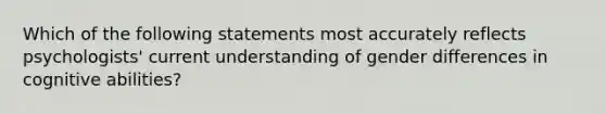 Which of the following statements most accurately reflects psychologists' current understanding of gender differences in cognitive abilities?