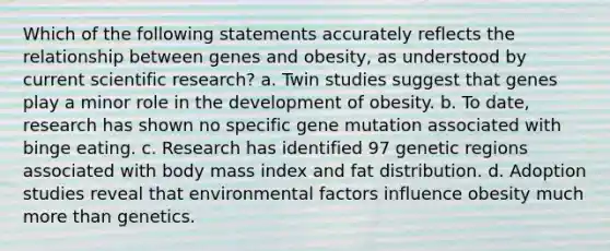 Which of the following statements accurately reflects the relationship between genes and obesity, as understood by current scientific research? a. Twin studies suggest that genes play a minor role in the development of obesity. b. To date, research has shown no specific gene mutation associated with binge eating. c. Research has identified 97 genetic regions associated with body mass index and fat distribution. d. Adoption studies reveal that environmental factors influence obesity much more than genetics.