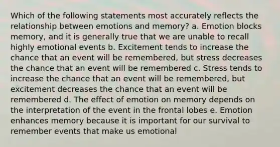 Which of the following statements most accurately reflects the relationship between emotions and memory? a. Emotion blocks memory, and it is generally true that we are unable to recall highly emotional events b. Excitement tends to increase the chance that an event will be remembered, but stress decreases the chance that an event will be remembered c. Stress tends to increase the chance that an event will be remembered, but excitement decreases the chance that an event will be remembered d. The effect of emotion on memory depends on the interpretation of the event in the frontal lobes e. Emotion enhances memory because it is important for our survival to remember events that make us emotional