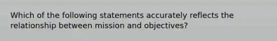 Which of the following statements accurately reflects the relationship between mission and objectives?