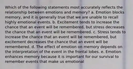 Which of the following statements most accurately reflects the relationship between emotions and memory? a. Emotion blocks memory, and it is generally true that we are unable to recall highly emotional events. b. Excitement tends to increase the chance that an event will be remembered, but stress decreases the chance that an event will be remembered. c. Stress tends to increase the chance that an event will be remembered, but excitement decreases the chance that an event will be remembered. d. The effect of emotion on memory depends on the interpretation of the event in the frontal lobes. e. Emotion enhances memory because it is important for our survival to remember events that make us emotional